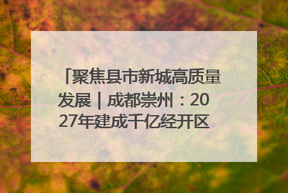 聚焦县市新城高质量发展｜成都崇州：2027年建成千亿经开区、2029年GDP突破750亿元
