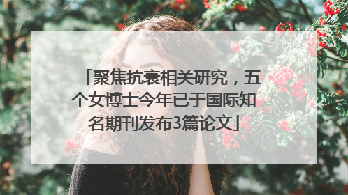 聚焦抗衰相关研究，五个女博士今年已于国际知名期刊发布3篇论文