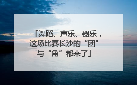 舞蹈、声乐、器乐，这场比赛长沙的“团”与“角”都来了