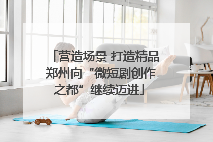 营造场景 打造精品 郑州向“微短剧创作之都”继续迈进