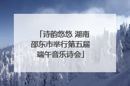 诗韵悠悠 湖南邵东市举行第五届端午音乐诗会