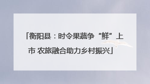 衡阳县：时令果蔬争“鲜”上市 农旅融合助力乡村振兴