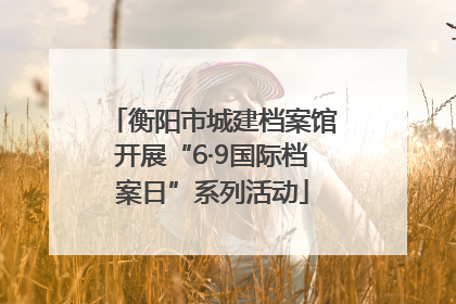 衡阳市城建档案馆开展“6·9国际档案日”系列活动