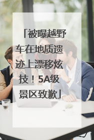 被曝越野车在地质遗迹上漂移炫技！5A级景区致歉