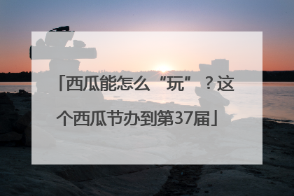 西瓜能怎么“玩”？这个西瓜节办到第37届