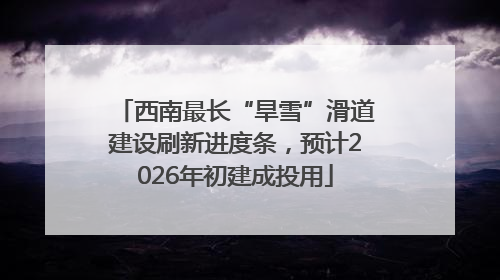 西南最长“旱雪”滑道建设刷新进度条，预计2026年初建成投用