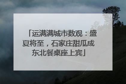 运满满城市数观：盛夏将至，石家庄甜瓜成东北餐桌座上宾