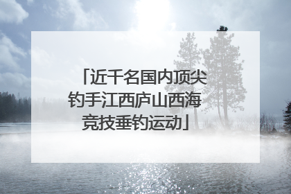 近千名国内顶尖钓手江西庐山西海竞技垂钓运动