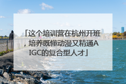 这个培训营在杭州开班，培养既懂动漫又精通AIGC的复合型人才
