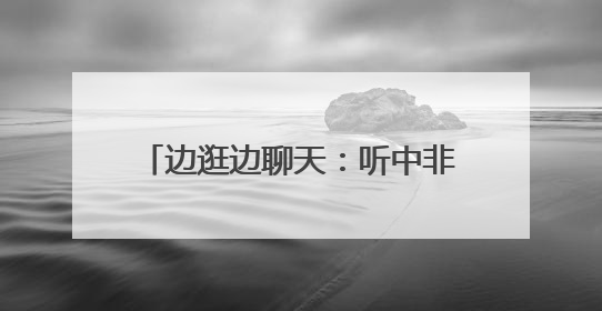 边逛边聊天：听中非伙伴畅谈合作共赢
