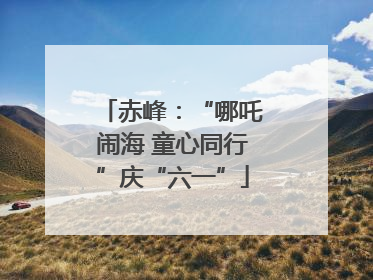 赤峰：“哪吒闹海 童心同行”庆“六一”