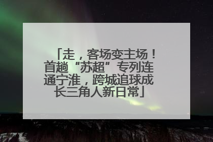 走，客场变主场！首趟“苏超”专列连通宁淮，跨城追球成长三角人新日常
