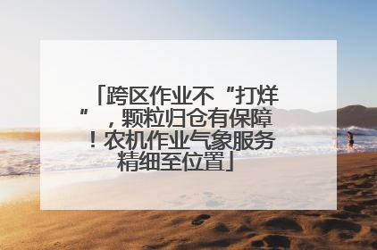 跨区作业不“打烊”，颗粒归仓有保障！农机作业气象服务精细至位置