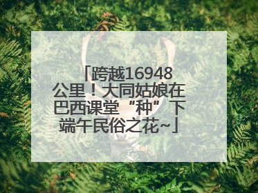 跨越16948公里！大同姑娘在巴西课堂“种”下端午民俗之花~