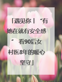 遇见你丨“有她在就有安全感” 看90后女村医8年的暖心坚守