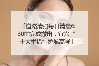 道路清扫每日清晨6:30前完成撤出，宜兴“十大举措”护航高考
