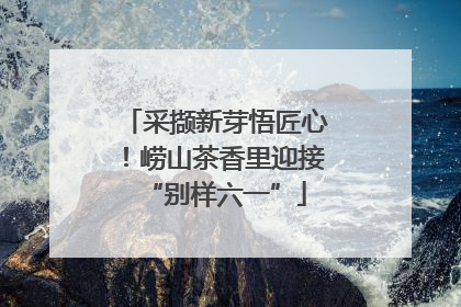 采撷新芽悟匠心！崂山茶香里迎接“别样六一”