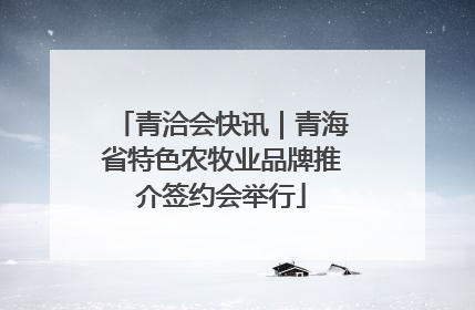 青洽会快讯｜青海省特色农牧业品牌推介签约会举行