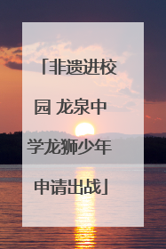 非遗进校园 龙泉中学龙狮少年申请出战