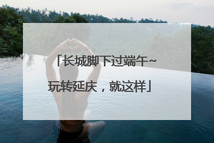 长城脚下过端午~玩转延庆，就这样