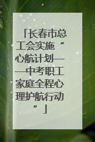 长春市总工会实施“心航计划——中考职工家庭全程心理护航行动”