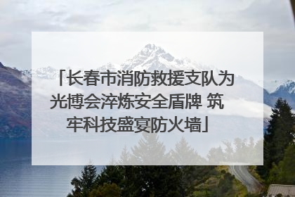 长春市消防救援支队为光博会淬炼安全盾牌 筑牢科技盛宴防火墙