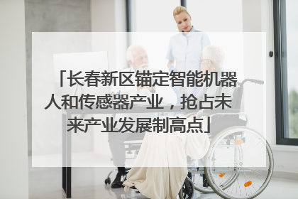 长春新区锚定智能机器人和传感器产业，抢占未来产业发展制高点