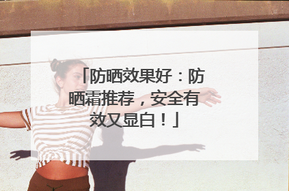 防晒效果好：防晒霜推荐，安全有效又显白！