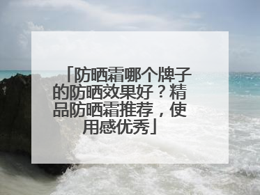 防晒霜哪个牌子的防晒效果好？精品防晒霜推荐，使用感优秀