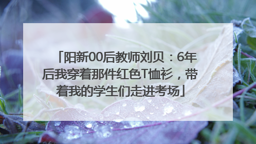 阳新00后教师刘贝：6年后我穿着那件红色T恤衫，带着我的学生们走进考场
