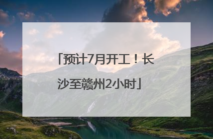 预计7月开工！长沙至赣州2小时