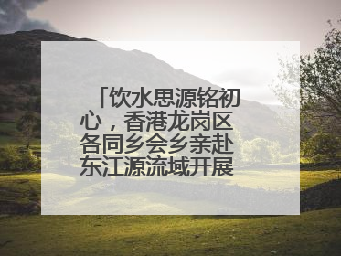 饮水思源铭初心，香港龙岗区各同乡会乡亲赴东江源流域开展国情研学活动