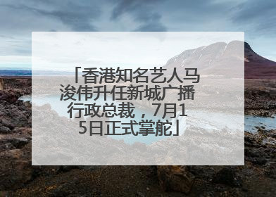 香港知名艺人马浚伟升任新城广播行政总裁，7月15日正式掌舵
