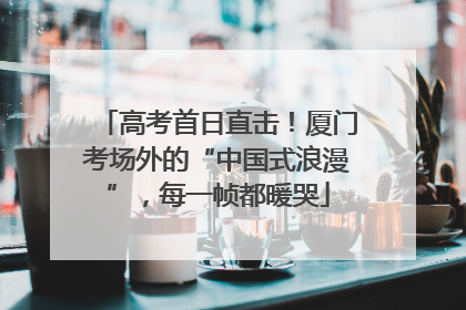 高考首日直击！厦门考场外的“中国式浪漫”，每一帧都暖哭