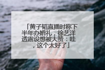 黄子韬直播时称下半年办婚礼，徐艺洋透露设想被大赞：哇，这个太好了
