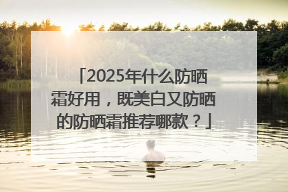 2025年什么防晒霜好用，既美白又防晒的防晒霜推荐哪款？