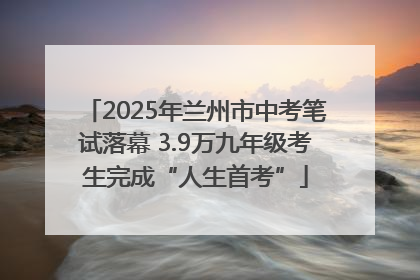 2025年兰州市中考笔试落幕 3.9万九年级考生完成“人生首考”