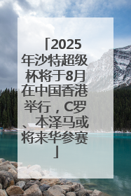 2025年沙特超级杯将于8月在中国香港举行，C罗、本泽马或将来华参赛