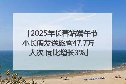 2025年长春站端午节小长假发送旅客47.7万人次 同比增长3%