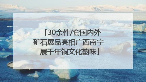 30余件/套国内外矿石展品亮相广西南宁 展千年铜文化韵味