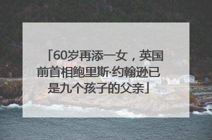 60岁再添一女，英国前首相鲍里斯·约翰逊已是九个孩子的父亲