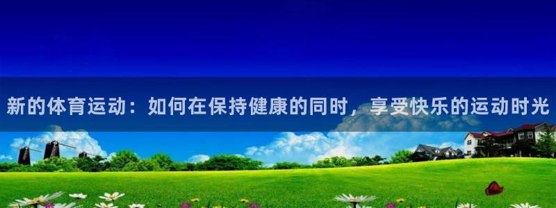 01体育APK官方下载安装：新的体育运动：如何在保持健康的同时，享受快乐的运动时光